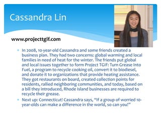  In 2008, 10-year-old Cassandra and some friends created a
business plan. They had two concerns: global warming and local
families in need of heat for the winter. The friends put global
and local issues together to form Project TGIF: Turn Grease Into
Fuel, a program to recycle cooking oil, convert it to biodiesel,
and donate it to organizations that provide heating assistance.
They got restaurants on board, created collection points for
residents, rallied neighboring communities, and today, based on
a bill they introduced, Rhode Island businesses are required to
recycle their grease.
 Next up: Connecticut! Cassandra says, “If a group of worried 10-
year-olds can make a difference in the world, so can you!”
Cassandra Lin
www.projecttgif.com
 