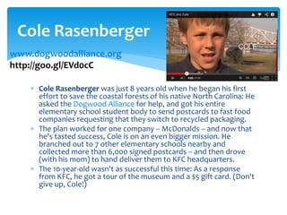  Cole Rasenberger was just 8 years old when he began his first
effort to save the coastal forests of his native North Carolina: He
asked the Dogwood Alliance for help, and got his entire
elementary school student body to send postcards to fast food
companies requesting that they switch to recycled packaging.
 The plan worked for one company -- McDonalds -- and now that
he's tasted success, Cole is on an even bigger mission. He
branched out to 7 other elementary schools nearby and
collected more than 6,000 signed postcards -- and then drove
(with his mom) to hand deliver them to KFC headquarters.
 The 10-year-old wasn't as successful this time: As a response
from KFC, he got a tour of the museum and a $5 gift card. (Don't
give up, Cole!)
Cole Rasenberger
www.dogwoodalliance.org
http://goo.gl/EVd0cC
 