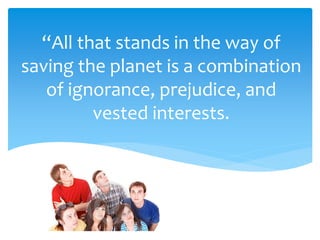 “All that stands in the way of
saving the planet is a combination
of ignorance, prejudice, and
vested interests.
 