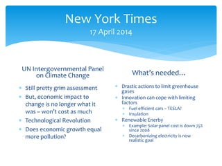 New York Times
17 April 2014
UN Intergovernmental Panel
on Climate Change
 Still pretty grim assessment
 But, economic impact to
change is no longer what it
was – won’t cost as much
 Technological Revolution
 Does economic growth equal
more pollution?
What’s needed…
 Drastic actions to limit greenhouse
gases
 Innovation can cope with limiting
factors
 Fuel efficient cars – TESLA?
 Insulation
 Renewable Enerby
 Example: Solar panel cost is down 75%
since 2008
 Decarbonizing electricity is now
realistic goal
 