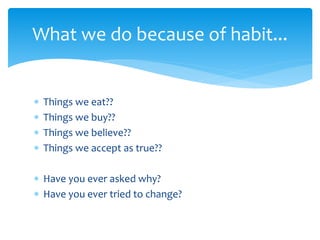 What we do because of habit...
 Things we eat??
 Things we buy??
 Things we believe??
 Things we accept as true??
 Have you ever asked why?
 Have you ever tried to change?
 