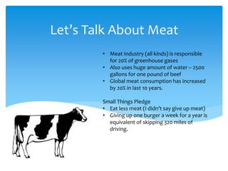 Let’s Talk About Meat
• Meat Industry (all kinds) is responsible
for 20% of greenhouse gases
• Also uses huge amount of water – 2500
gallons for one pound of beef
• Global meat consumption has increased
by 20% in last 10 years.
Small Things Pledge
• Eat less meat (I didn’t say give up meat)
• Giving up one burger a week for a year is
equivalent of skipping 320 miles of
driving.
 
