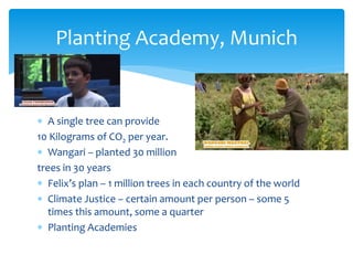  A single tree can provide
10 Kilograms of CO2 per year.
 Wangari – planted 30 million
trees in 30 years
 Felix’s plan – 1 million trees in each country of the world
 Climate Justice – certain amount per person – some 5
times this amount, some a quarter
 Planting Academies
Planting Academy, Munich
 