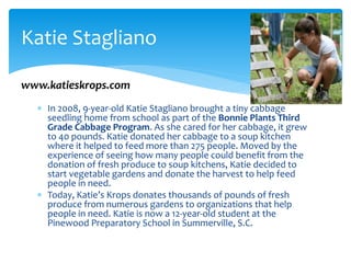  In 2008, 9-year-old Katie Stagliano brought a tiny cabbage
seedling home from school as part of the Bonnie Plants Third
Grade Cabbage Program. As she cared for her cabbage, it grew
to 40 pounds. Katie donated her cabbage to a soup kitchen
where it helped to feed more than 275 people. Moved by the
experience of seeing how many people could benefit from the
donation of fresh produce to soup kitchens, Katie decided to
start vegetable gardens and donate the harvest to help feed
people in need.
 Today, Katie’s Krops donates thousands of pounds of fresh
produce from numerous gardens to organizations that help
people in need. Katie is now a 12-year-old student at the
Pinewood Preparatory School in Summerville, S.C.
Katie Stagliano
www.katieskrops.com
 