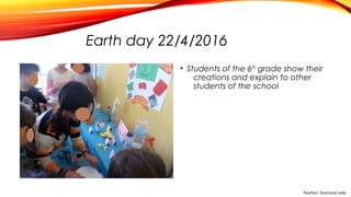 Earth day 22/4/2016
• Students of the 6th grade show their
creations and explain to other
students of the school
Teacher: Stavroula Lada
 