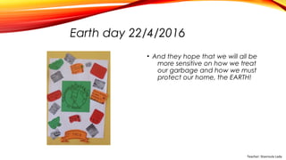 Earth day 22/4/2016
• And they hope that we will all be
more sensitive on how we treat
our garbage and how we must
protect our home, the EARTH!
Teacher: Stavroula Lada
 