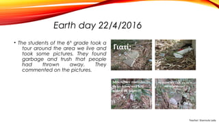 Earth day 22/4/2016
• The students of the 6th grade took a
tour around the area we live and
took some pictures. They found
garbage and trush that people
had thrown away. They
commented on the pictures.
Teacher: Stavroula Lada
 