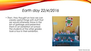 Earth day 22/4/2016
• Then, they thought on how we can
create usefull things with stuff that
we would otherwise throw in the
bin of garbage and presented
them in an exhibition at school.
The students of the other grades
took a tour in their exhibition.
Teacher: Stavroula Lada
 