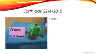 Earth day 22/4/2016
• Turtle
Teacher: Stavroula Lada
 