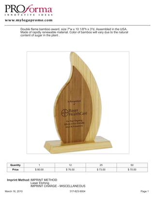Double flame bamboo award, size 7"w x 10 1/8"h x 3"d. Assembled in the USA.
             Made of rapidly renewable material. Color of bamboo will vary due to the natural
             content of sugar in the plant .




    Quantity              1                     12                     25                       50
     Price             $ 80.00                $ 76.00                $ 73.00                $ 70.00



 Imprint Method: IMPRINT METHOD
                 Laser Etching
                 IMPRINT CHARGE - MISCELLANEOUS
March 16, 2010                                   317-823-9004                                         Page 1
 