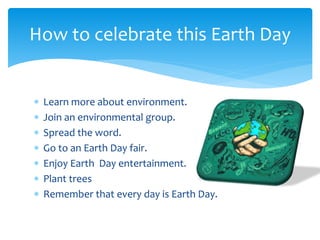  Learn more about environment.
 Join an environmental group.
 Spread the word.
 Go to an Earth Day fair.
 Enjoy Earth Day entertainment.
 Plant trees
 Remember that every day is Earth Day.
How to celebrate this Earth Day
 