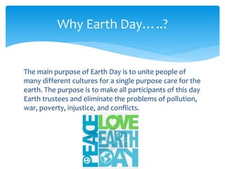 The main purpose of Earth Day is to unite people of
many different cultures for a single purpose care for the
earth. The purpose is to make all participants of this day
Earth trustees and eliminate the problems of pollution,
war, poverty, injustice, and conflicts.
Why Earth Day…..?
 