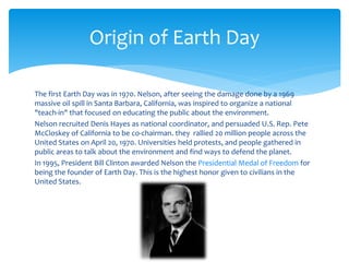 The first Earth Day was in 1970. Nelson, after seeing the damage done by a 1969
massive oil spill in Santa Barbara, California, was inspired to organize a national
"teach-in" that focused on educating the public about the environment.
Nelson recruited Denis Hayes as national coordinator, and persuaded U.S. Rep. Pete
McCloskey of California to be co-chairman. they rallied 20 million people across the
United States on April 20, 1970. Universities held protests, and people gathered in
public areas to talk about the environment and find ways to defend the planet.
In 1995, President Bill Clinton awarded Nelson the Presidential Medal of Freedom for
being the founder of Earth Day. This is the highest honor given to civilians in the
United States.
Origin of Earth Day
 