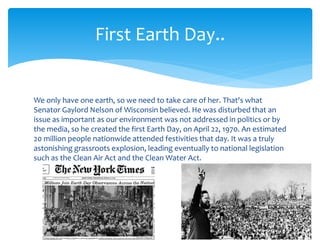 We only have one earth, so we need to take care of her. That's what
Senator Gaylord Nelson of Wisconsin believed. He was disturbed that an
issue as important as our environment was not addressed in politics or by
the media, so he created the first Earth Day, on April 22, 1970. An estimated
20 million people nationwide attended festivities that day. It was a truly
astonishing grassroots explosion, leading eventually to national legislation
such as the Clean Air Act and the Clean Water Act.
First Earth Day..
 