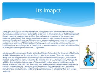 Although Earth Day has become mainstream, surveys show that environmentalism may be
stumbling. According to recent Gallup polls, 42 percent of Americans believe that the dangers of
climate change are exaggerated, and less than half say that protection of the environment
should be given priority over energy production.But Earth Day is still important because it
reminds people to think about humanity's values, the threats the planet faces and ways to help
protect the environment"Thinking about the history of environmental activism and the way
individuals have worked together to change policy can make us more optimistic about the ability
to make positive changes in the future," Clayton said.
Mia Yamaguchi, outreach coordinator at the CoolClimate Network at the University of California,
Berkeley's Renewable and Appropriate Energy Laboratory, agreed. "There are many, many
things that any one person can do to manage their own environmental impacts, which I think
makes it really different from worries like the national debt or U.S. foreign policy," Yamaguchi
told Live Science in 2011. In those cases, "I can probably write a letter to a politician, maybe
donate to a cause," she said. "But if I actually start looking at what it would take to improve my
vehicle's fuel efficiency by 5 miles per gallon, that makes a big difference."The CoolClimate
Network has a variety of online widgets for people interested in calculating their own energy
footprint.
Its Imapct
 