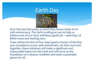 Over the next five years, as Earth Day moves closer to its
50th anniversary, The Earth iscalling on you to help us
achieve one of our most ambitious goals yet —planting 7.8
billion trees and starting now.
Trees will be the first of five major goals in honor of the five-
year countdown to our 50th anniversary. On their own and
together, these initiatives will make a significant and
measurable impact on the Earth and will serve as the
foundation of a cleaner, healthier and more sustainable
planet for all.
Earth Day
 