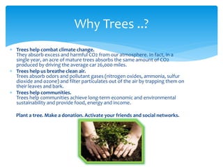  Trees help combat climate change.
They absorb excess and harmful CO2 from our atmosphere. In fact, in a
single year, an acre of mature trees absorbs the same amount of CO2
produced by driving the average car 26,000 miles.
 Trees help us breathe clean air.
Trees absorb odors and pollutant gases (nitrogen oxides, ammonia, sulfur
dioxide and ozone) and filter particulates out of the air by trapping them on
their leaves and bark.
 Trees help communities.
Trees help communities achieve long-term economic and environmental
sustainability and provide food, energy and income.
Plant a tree. Make a donation. Activate your friends and social networks.
Why Trees ..?
 