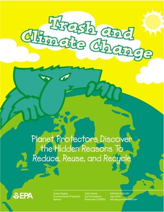 Trash an
 Climate    d
         Change




   Planet Protectors Discover
      the Hidden Reasons To
   Reduce, Reuse, and Recycle


1EPA
        United States              Solid Waste        EPA530-K-00-001
        Environmental Protection   and Emergency      July 2000
        Agency                     Response (5306W)   ww.epa.gov/osw/kids.htm
 