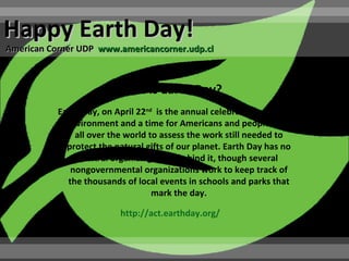 Happy Earth Day!
American Corner UDP www.americancorner.udp.cl



                         What is Earth Day?
           Earth Day, on April 22nd is the annual celebration of the
             environment and a time for Americans and people from
               all over the world to assess the work still needed to
             protect the natural gifts of our planet. Earth Day has no
                central organizing force behind it, though several
              nongovernmental organizations work to keep track of
             the thousands of local events in schools and parks that
                                   mark the day.

                          http://act.earthday.org/
 