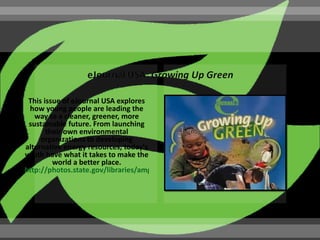 This issue of eJournal USA explores
 how young people are leading the
   way to a cleaner, greener, more
 sustainable future. From launching
       their own environmental
     organizations to developing
alternative energy resources, today's
youth have what it takes to make the
         world a better place.
http://photos.state.gov/libraries/amgov/30145/publications-english/Growing_up_Green
 