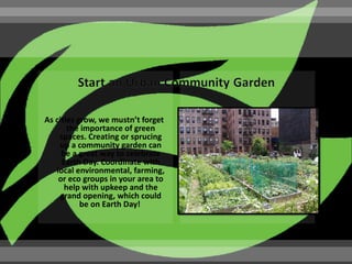As cities grow, we mustn’t forget
       the importance of green
    spaces. Creating or sprucing
    up a community garden can
     be a great way to celebrate
     Earth Day. Coordinate with
   local environmental, farming,
    or eco groups in your area to
      help with upkeep and the
     grand opening, which could
           be on Earth Day!
 