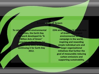 To catalyze global environmental   EDN aims to make "A Billion Acts
       activities, the Earth Day           of Green" the largest
      Network developed its “A            environmental service
        Billion Acts of Green"            campaign in the world,
     campaign as the theme for           inspiring and rewarding
        Earth Day 2011, and is         simple individual acts and
     continuing it for Earth Day            larger organizational
                 2012.                 initiatives that further the
                                      goal of measurably reducing
                                           carbon emissions and
                                        supporting sustainability.
 