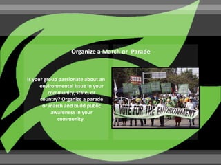 Is your group passionate about an
      environmental issue in your
          community, state, or
      country? Organize a parade
       or march and build public
           awareness in your
             community.
 