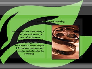 Find a space, such as the library, a
      church, university room, or
         even café to show an
     environmental movie to get
       people talking about our
   environmental future. Prepare
     informational resources and
    discussion topics for after the
              screening.
 