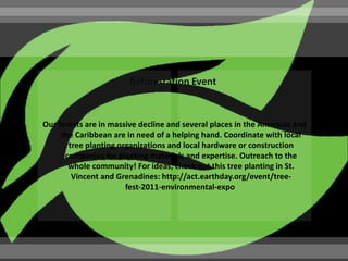 Our forests are in massive decline and several places in the Americas and
     the Caribbean are in need of a helping hand. Coordinate with local
       tree planting organizations and local hardware or construction
      companies for planting materials and expertise. Outreach to the
       whole community! For ideas, check out this tree planting in St.
        Vincent and Grenadines: http://act.earthday.org/event/tree-
                       fest-2011-environmental-expo
 