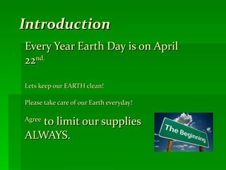 Introduction Every Year Earth Day is on April 22 nd. Lets keep our EARTH clean!  Please take care of our Earth everyday!  Agree  to limit our supplies ALWAYS. 