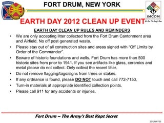 FORT DRUM, NEW YORK

      EARTH DAY 2012 CLEAN UP EVENT
                EARTH DAY CLEAN UP RULES AND REMINDERS
•   We are only accepting litter collected from the Fort Drum Cantonment area
    and Airfield. No off post generated waste.
•   Please stay out of all construction sites and areas signed with “Off Limits by
    Order of the Commander”.
•   Beware of historic foundations and wells. Fort Drum has more than 500
    historic sites from prior to 1941. If you see artifacts like glass, ceramics and
    metal please do not collect. Only collect the recent litter.
•   Do not remove flagging/tags/signs from trees or stakes.
•   If any ordnance is found, please DO NOT touch and call 772-7153.
•   Turn-in materials at appropriate identified collection points.
•   Please call 911 for any accidents or injuries.




               Fort Drum – The Army’s Best Kept Secret
                                                                                  2012MAY20
 