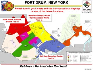 FORT DRUM, NEW YORK
            Please turn in your waste and see our educational displays
                           at one of the below locations.
                         Hazardous Waste, House
                          Hold Hazardous Waste
Bulk Waste, E-Waste,             Turn in
   Pallets Turn in




                                    Self Help Recycling Center
                                              Turn in



                  Fort Drum – The Army’s Best Kept Secret
                                                                         2012MAY20
 