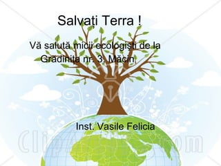 Salvaţi Terra ! Vă salută micii ecologişti de la Grădiniţa nr. 3, Măcin Inst. Vasile Felicia 
