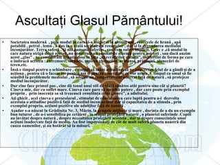 Ascultaţi Glasul Pământului! Societatea modernă  , prin modul în care şi-a asigurat în ultimii ani , rezervele de hrană , apă potabilă , petrol , lemn , a dus la o reală secătuire a resurselor , dar şi la degradarea mediului înconjurător. Terra suferă . Şi noi oamenii suferim , sau vom suferi implicit. Grav e ,că modul în care natura strigă după ajutor ,nu constituie un semnal de alarmă pentru noi toţi , sau dacă auzim acest „glas” , ne considerăm neputincioşi în faţa „răzvrătirilor naturii”, indiferent de forma pe care o îmbracă acestea : cutremure, tornade, topirea gheţarilor, avalanşe, prăbuşiri, alunecări de teren,etc. Însă e timpul pentru o schimbare , e timpul să luăm atitudine, să ne convertim felul de a gândi şi de a acţiona , pentru că o facem tot pentru noi şi pentru generaţiile ce vor urma .E timpul ca omul să fie sensibil la problemele mediului , să adopte un comportament adecvat faţă de natură , să protejeze mediul înconjurător. Dar cine face primul pas , cine dă tonul unui stil de viaţă sănătos atât pentru sine cât şi planetă?Cineva mic, dar cu suflet mare. Cineva care pare să nu aibă putere , dar care poate prin exemplul propriu ,  prin inocenţa sa să trezească conştiinţa celui „mare”, a adultului.  Aţi ghicit , acel cineva e preşcolarul , stimulat de educatoarea care luptă pentru a-i  dezvolta  acestuia o atitudine pozitivă faţă de mediul înconjurător dar şi capacitatea de a stimula , prin exemplul propriu, acţiuni pozitive ale adulţilor faţă de natură . Aşadar s-a născut la Grădiniţa Nr. 3, Măcin, la grupele mijlocie şi mare , dorinţa de a da un exemplu bun tuturor , de a-i sensibiliza pe cetăţeni , în scopul protejării naturii , a planetei suferinde .Copiii au învăţat despre natură , despre necesitatea protejării acesteia , dar şi despre consecinţele unor acţiuni inadecvate faţă de mediu. Au fost impresionaţi de cât de mult suferă planeta noastră din cauza oamenilor, şi au hotărât să ia măsuri. 
