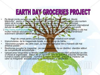 Pe lângă micile excursii pe care le-am organizat în Parcul Naţional „Munţii Măcinului” ,pentru a observa „bogăţiile” pe care ni le oferă natura şi pe care suntem datori să le ocrotim,  pentru a igieniza locurile apropiate , am mai participat , împreună cu micii preşcolari, la „Earth Day Groceries Project”, un proiect internaţional derulat de ani buni, mai precis din anul 1993, de către o organizaţie non-profit  (  http://www.earthdaybags.org/  )şi îmbogăţit  în fiecare an , prin participarea a cât mai multor instituţii educaţionale . Proiectul este derulat cu ocazia „Zilei Pământului” eveniment sărbătorit an de an pe data de 22 aprilie. Paşii de urmat pentru participarea la această iniţiativă sunt simpli : Imprumutarea  de la magazinele locale ,a unor pungi de hârtie ; Decorarea pungilor, de către copii ,cu mesaje ecologice într-o manieră cât mai artistică posibil ; Restituirea pungilor la magazine , pe care gestionarii le vor distribui  clienţilor alături de cumpărăturile achiziţionate ; Upload-area fotografiilor şi filmelor realizate pe parcursul derulării proiectului pe site-ul oficial al organizaţiei , alături de un raport în care se specifică acţiunile întreprinse, numărul copiilor participanţi  , numărul pungilor decorate , precum şi impactul  pe care l-a înregistrat  această acţiune de sensibilizare a cetăţenilor . EARTH DAY GROCERIES PROJECT 
