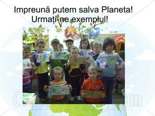 Impreună putem salva Planeta! Urmaţi-ne exemplul! 