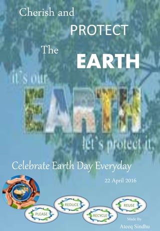 Cherish and
PROTECT
The
EARTH
PLEASE
REDUCE
RECYCLE
REUSE
Celebrate Earth Day Everyday
22 April 2016
Made By
Ateeq Sindhu
 