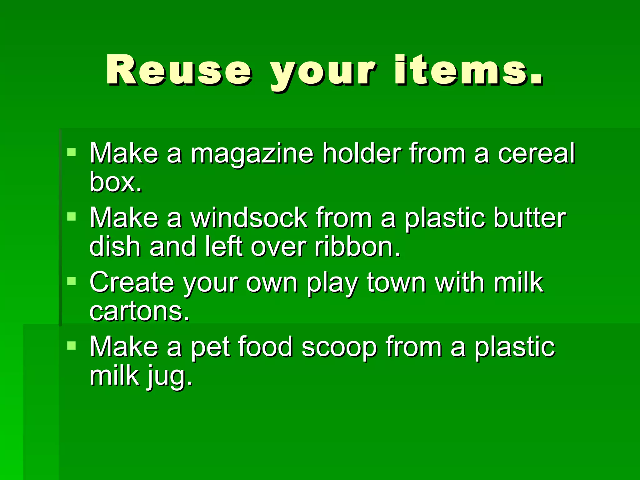 Reuse your items. Make a magazine holder from a cereal box. Make a windsock from a plastic butter dish and left over ribbon. Create your own play town with milk cartons. Make a pet food scoop from a plastic milk jug.