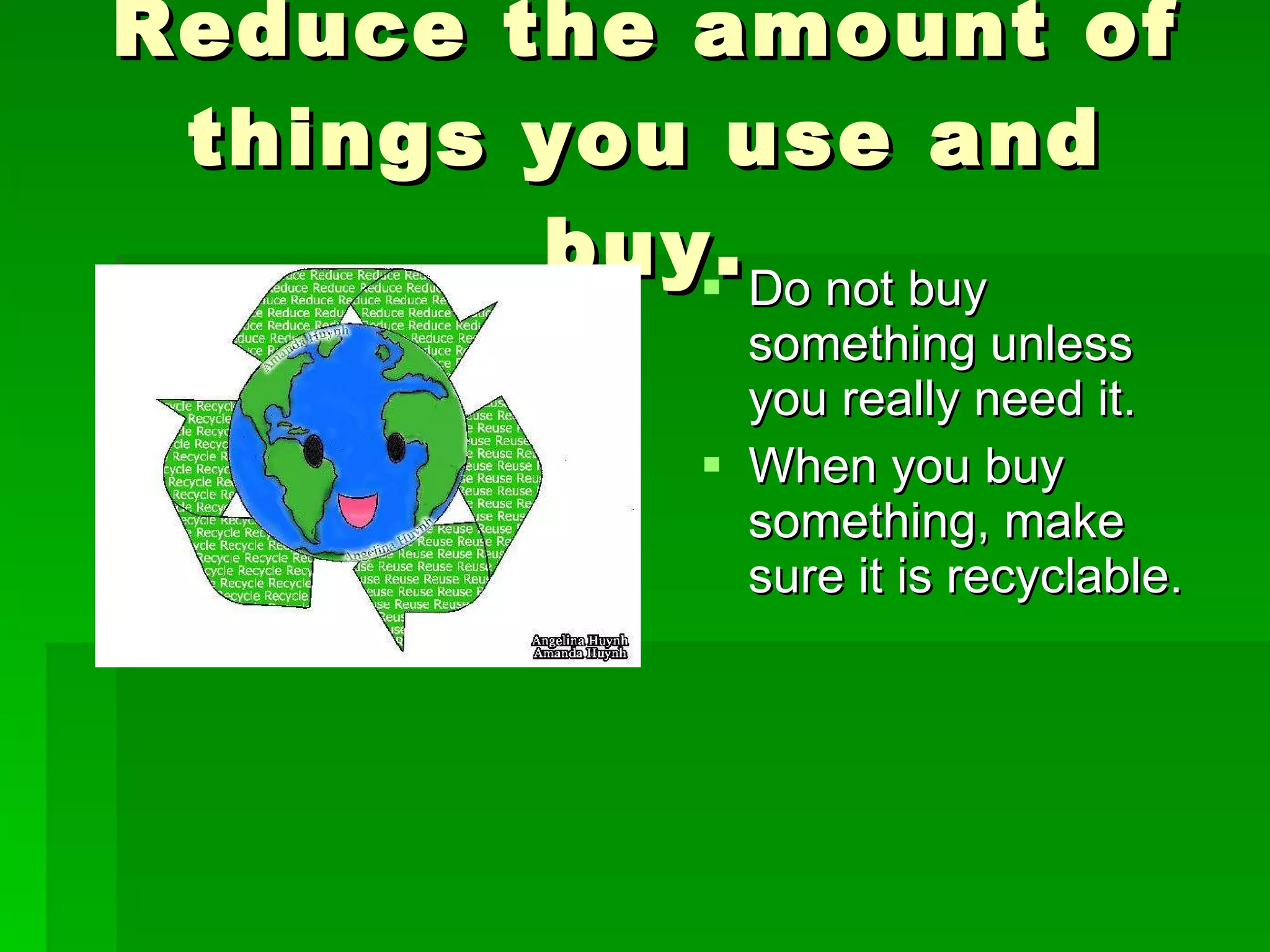 Reduce the amount of things you use and buy. Do not buy something unless you really need it. When you buy something, make sure it is recyclable.