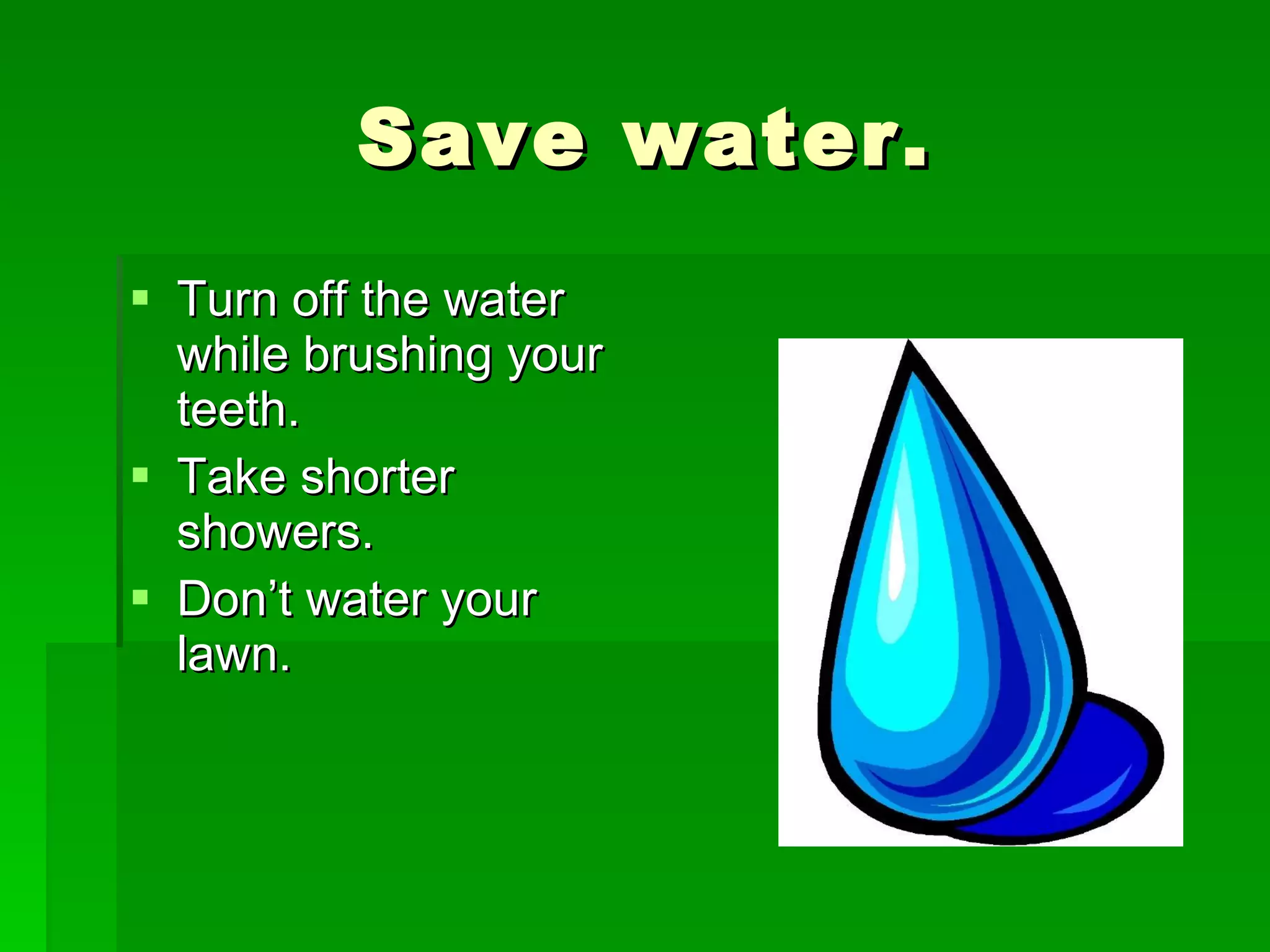Save water. Turn off the water while brushing your teeth. Take shorter showers. Don’t water your lawn.