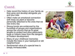 Contd.
12
 Help record the history of your family as
they grow and develop alongside you
and your kids
 Often make an emotional connection
with trees we plant or become
personally attached to the ones that we
see every day
 Strong bonds are evidenced by the
hundreds of groups and organizations
across the country that go to great
lengths to protect and save particularly
large or historic trees from the dangers
of modern development.
 Many of your childhood memories
include the trees in your backyard or old
neighborhood
 Sentimental value of a special tree is
simply immeasurable.
 