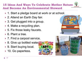 15 Ideas And Ways To Celebrate Mother Nature
And Become An Environmental Steward
 1. Start a pledge board at work or at school.
 2. Attend an Earth Day fair.
 3. Get plugged into a group.
 4. Make a recycling plan.
 5. Fix those leaky faucets.
 6. Plant a tree.
 7. Find a carpool service.
 8. Give up bottled water.
 9. Start buying local.
 10. Go paperless.
17
 