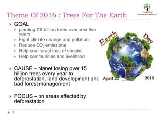 Theme Of 2016 : Trees For The Earth
 GOAL
 planting 7.8 billion trees over next five
years
 Fight climate change and pollution
 Reduce CO2 emissions
 Help counteract loss of species
 Help communities and livelihood
 CAUSE – planet losing over 15
billion trees every year to
deforestation, land development and
bad forest management
 FOCUS – on areas affected by
deforestation
3
 