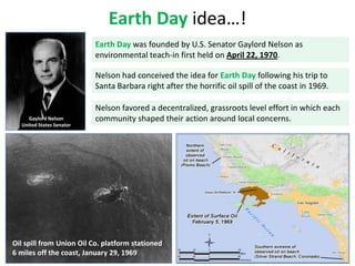 Earth Day idea…!
Earth Day was founded by U.S. Senator Gaylord Nelson as
environmental teach-in first held on April 22, 1970.
Nelson had conceived the idea for Earth Day following his trip to
Santa Barbara right after the horrific oil spill of the coast in 1969.

Gaylord Nelson
United States Senator

Nelson favored a decentralized, grassroots level effort in which each
community shaped their action around local concerns.

Oil spill from Union Oil Co. platform stationed
6 miles off the coast, January 29, 1969

 