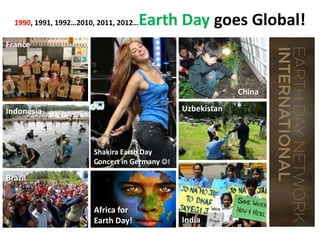 1990, 1991, 1992…2010, 2011, 2012…

Earth Day goes Global!

France

China
Uzbekistan

Indonesia

Shakira Earth Day
Concert in Germany !

Brazil

Africa for
Earth Day!

India

 
