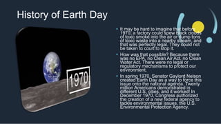 History of Earth Day
 It may be hard to imagine that before
1970, a factory could spew black clouds
of toxic smoke into the air or dump tons
of toxic waste into a nearby stream, and
that was perfectly legal. They could not
be taken to court to stop it.
 How was that possible? Because there
was no EPA, no Clean Air Act, no Clean
Water Act. There were no legal or
regulatory mechanisms to protect our
environment.
 In spring 1970, Senator Gaylord Nelson
created Earth Day as a way to force this
issue onto the national agenda. Twenty
million Americans demonstrated in
different U.S. cities, and it worked! In
December 1970, Congress authorized
the creation of a new federal agency to
tackle environmental issues, the U.S.
Environmental Protection Agency.
 
