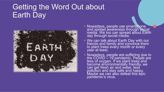Getting the Word Out about
Earth Day
 Nowadays, people use smartphone
and spread awareness through social
media. We too can spread about Earth
day through social media.
 We can talk about Earth Day with our
friends and family and convince them
to plant trees every month or every
year at least.
 Nowadays, people are suffering due to
the COVID – 19 pandemic. People are
less of oxygen. If we plant trees and
become environmentally friendly, we
can get fresh air and water, less
pollution and stay safe and happy.
Maybe we can also defeat this epic
pandemic’s virus.
 