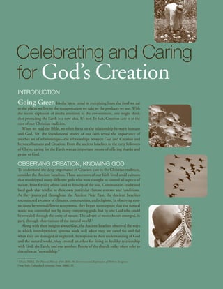 Celebrating and Caring
for God’s Creation
Introduction
Going Green It’s the latest trend in everything from the food we eat
to the places we live to the transportation we take to the products we use. With
the recent explosion of media attention to the environment, one might think
that protecting the Earth is a new idea. It’s not. In fact, Creation care is at the
core of our Christian tradition.
   When we read the Bible, we often focus on the relationship between humans
and God. Yet, the foundational stories of our faith reveal the importance of
another set of relationships—the relationships between God and Creation and
between humans and Creation. From the ancient Israelites to the early followers
of Christ, caring for the Earth was an important means of offering thanks and
praise to God.

Observing Creation, Knowing God
To understand the deep importance of Creation care in the Christian tradition,
consider the Ancient Israelites. These ancestors of our faith lived amid cultures
that worshipped many different gods who were thought to control all aspects of
nature, from fertility of the land to ferocity of the seas. Communities celebrated
local gods that tended to their own particular climate systems and conditions.
As they journeyed throughout the Ancient Near East, the Ancient Israelites
encountered a variety of climates, communities, and religions. In observing con-
nections between different ecosystems, they began to recognize that the natural
world was controlled not by many competing gods, but by one God who could
be revealed through the unity of nature. The advent of monotheism emerged, in
part, through observations of the natural world.1
   Along with their insights about God, the Ancient Israelites observed the ways
in which interdependent systems work well when they are cared for and fail
when they are damaged or neglected. In response to their understanding of God
and the natural world, they created an ethos for living in healthy relationship
with God, the Earth, and one another. People of the church today often refer to
this ethos as “stewardship.”

1
 Daniel Hillel, The Natural History of the Bible: An Environmental Exploration of Hebrew Scriptures
(New York: Columbia University Press, 2006), 35.
 