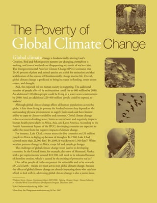 The Poverty of
Global Climate Change
Global climate                change is fundamentally altering God’s
Creation. Bird and fish migration patterns are changing, permafrost is
melting, and coastal wetlands are disappearing as a result of sea level rise.
The Intergovernmental Panel on Climate Change (IPCC) estimates that
20-30 percent of plant and animal species are at risk for extinction and that
acidification of the oceans will fundamentally change marine life. Overall,
global climate change is predicted to bring increases in flooding, severe storm
events, and drought.
   And, the expected toll on human society is staggering. The additional
number of people affected by malnutrition could rise to 600 million by 2080.
An additional 1.8 billion people could be living in a water scarce environment
by 2080. And, an additional 220-400 million people could be exposed to
malaria.1
   Although global climate change affects all human populations across the
globe, it hits those living in poverty the hardest because they depend on the
surrounding physical environment to supply their needs and have limited
ability to cope to climate variability and extremes. Global climate change
reduces access to drinking water, limits access to food, and negatively impacts
human health particularly in Africa, Asia, and Latin America. According to the
Fourth Assessment Report of the IPCC, developing countries are expected to
suffer the most from the negative impacts of climate change.
   For instance, Lake Chad, a water source for five countries and 20 million
people in Africa, is drying up because of droughts. In 1960, Lake Chad
covered more than 26,000 km2. By 2000, it was down to 1,500 km2.2 When
weather patterns change in Africa, crops fail and people go hungry.
   The challenges of global climate change won’t just be in developing
countries. In the United States, for example, the town of Shismaref, Alaska,
with a per capita income around $10,500, will need to be relocated because
of shoreline erosion, which is caused by the melting of protective sea ice.3
   Our call as people of faith—to protect the vulnerable and to be stewards
of God’s Earth—means we must act to stop global climate change. Because
the effects of global climate change are already impacting those who can least
afford to deal with it, addressing global climate change is also a justice issue.

1
 Watkins, Kevin. Human Development Report 2007/2008. Fighting Climate Change: Human Solidarity
in a Divided World. United Nations Development Program. December 2007.
2
    Lake Chad www.wikipedia.org 20 Dec. 2007
3
    Photo Essay: Sea Change www.motherjones.org 20 Dec. 2007
 