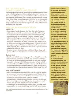 The United States,                                                                                          Congregational Stories
Climate Change, and Poverty                                                                                 • In July 2006, the Unitarian
                                                                                                              
The United States is the largest per capita producer of carbon emissions per capita                          Universalist Association
in the world, having 4 percent of the world’s population and producing more                                  (UUA) adopted a formal
than a quarter of the greenhouse gases emitted.4 In our effort to seek justice, it is                        statement of conscience on
only appropriate that those who cause a problem take responsibility to rectify it.                           the threat of global warming.
Global climate change requires that people of faith lift up the voices of the voice-                         The statement includes
less—those in poverty, the elderly, and those of future generations. Global climate                          a two-year study process
change raises questions of social justice, equality, and human rights stretching                             and commits the UUA to
across borders and generations.                                                                              promoting individual and
                                                                                                             collective actions to address
Resources for Group Study                                                                                    global warming.
Web of Life                                                                                                 • n March 2006, the Sisters
                                                                                                              I
•	 Form a circle of people (about ten). Give them three balls of string, and                                 of St. Dominic of Caldwell
   ask them to throw the balls across the circle to each other, while holding                                turned on 648 solar panels
   on to a portion of the string. Continue to toss the balls across the circle                               that now power 8 percent of
   until you have built up a web of string. Eventually you will be able to                                   the campus, making it the
   balance an inflatable globe, representing the Earth, on the top of the web.                               largest solar power program
   The group has now created a representation of the web of life, which is                                   in New Jersey.
   necessary to support life on the planet. Allow two or three people to let go                             • The Hebron Baptist Church in
   of their strings. Eventually, perhaps quickly, the web will not be able to bear                           Dacula, GA, installed nearly
   the weight of the globe. While the web of life may be able to sustain a few                               1,000 energy-efficiency
   breaks, eventually there will come a time when it is no longer able to sustain                            lights, saving $1,400 per
   the abundant life that we know.                                                                           month after loan payments.
•	 Reflect on how this displays the causes and effects of climate change and                                 The church is saving $32,000
   poverty, and how this shows the interconnectedness of all of God’s Creation.                              each year and has reduced its
                                                                                                             carbon emissions by 1 million
Genesis Story                                                                                                pounds.
•	 Read Genesis 1:23-31 out loud as a group or alternately by different people.                             •  ethesda Lutheran Church
                                                                                                              B
•	 Ask the following questions for discussion: If we recognized everything as                                in Ames, IA, replaced
   a creation of God, and a Creation that God said was good, how would this                                  incandescent lighting with
   change how we interact with it? What does it mean to be “made in God’s                                    compact fluorescent lighting,
   own image?” How should this change how we interact with all of Creation?                                  installed computer controls
   If everyone recognizes every other human being as created in the image of                                 to heat and cool occupied
   God, should we allow disproportionate impacts of climate change to be felt?                               rooms, purchased new
                                                                                                             energy efficient freezers,
Word study: Creation                                                                                         and installed new storm
•	 Open with the following observation: Often—too often—we talk of this as                                   windows over the stained
   an environmental movement, or an ecological movement. When we do, we                                      glass windows. They are
   miss what makes this a matter of faith. This environment is the creation of                               saving $5,000 each year and
   God, and the word Creation appears 55 times in Scripture.                                                 have reduced their carbon
•	 Have participants locate at least one reference to Creation in the Bible and                              emissions by 100,286 pounds.
   have a few participants share their Bible passage. Afterwards, have people
   write or draw an example of what Creation means to them.
•	 With the group, discuss current attitudes towards Creation and global climate
   change and how our attitudes should change based on God’s view of Creation.

Issues: Global Warming. Natural Resources Defense Council.  http://www.nrdc.org/globalWarming/f101.asp#7.
4

December 2007.

                                                                             7
 